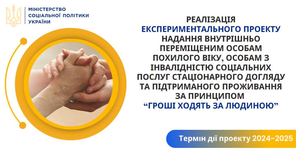 ЕКСПЕРИМЕНТАЛЬНИЙ ПРОЕКТ З ОРГАНІЗАЦІЇ НАДАННЯ ВНУТРІШНЬО ПЕРЕМІЩЕНИМ ОСОБАМ ПОХИЛОГО ВІКУ, ОСОБАМ З ІНВАЛІДНІСТЮ СОЦІАЛЬНИХ ПОСЛУГ СТАЦІОНАРНОГО ДОГЛЯДУ, ПІДТРИМАНОГО ПРОЖИВАННЯ ЗА ПРИНЦИПОМ «ГРОШІ ХОДЯТЬ ЗА ЛЮДИНОЮ»